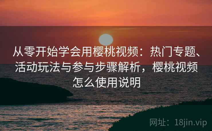 从零开始学会用樱桃视频：热门专题、活动玩法与参与步骤解析，樱桃视频怎么使用说明