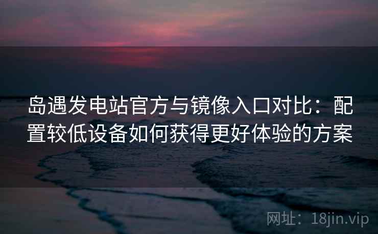 岛遇发电站官方与镜像入口对比:配置较低设备如何获得更好体验的方案 岛遇发电站官方与镜像入口对比:配置较低设备如何获得更好体验的方案