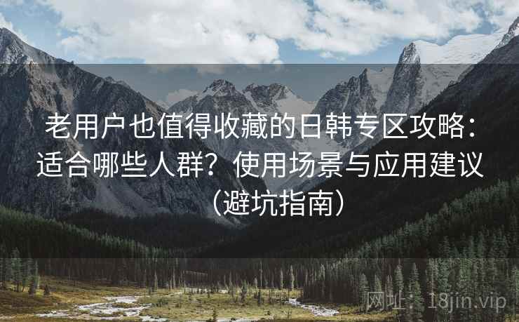 老用户也值得收藏的日韩专区攻略:适合哪些人群?使用场景与应用建议(避坑指南) 老用户也值得收藏的日韩专区攻略:适合哪些人群?使用场景与应用建议(避坑指南)