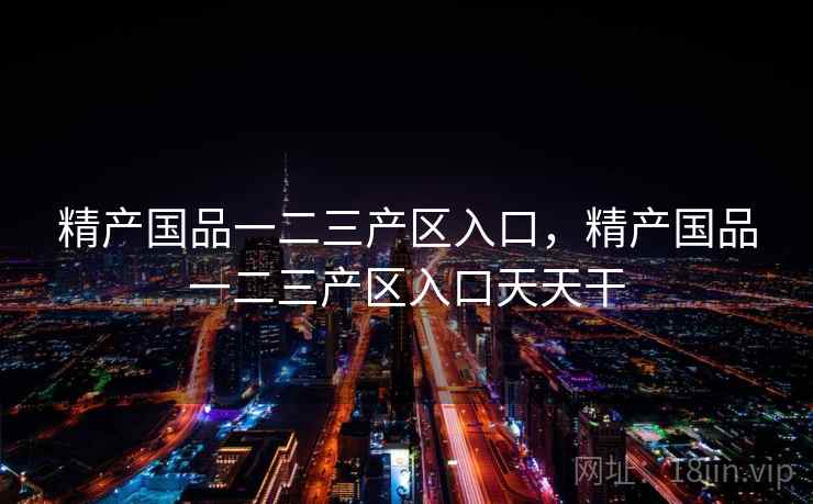 精产国品一二三产区入口，精产国品一二三产区入口天天干