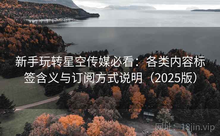 新手玩转星空传媒必看：各类内容标签含义与订阅方式说明（2025版）