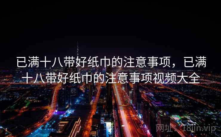 已满十八带好纸巾的注意事项,已满十八带好纸巾的注意事项视频大全 已满十八带好纸巾的注意事项,已满十八带好纸巾的注意事项视频大全