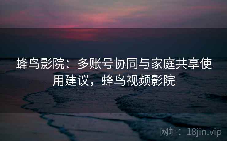 蜂鸟影院:多账号协同与家庭共享使用建议,蜂鸟视频影院 蜂鸟影院:多账号协同与家庭共享使用建议,蜂鸟视频影院