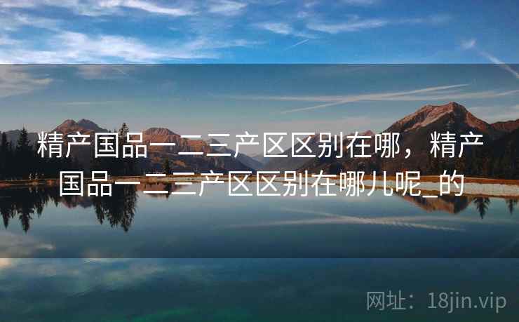 精产国品一二三产区区别在哪，精产国品一二三产区区别在哪儿呢_的