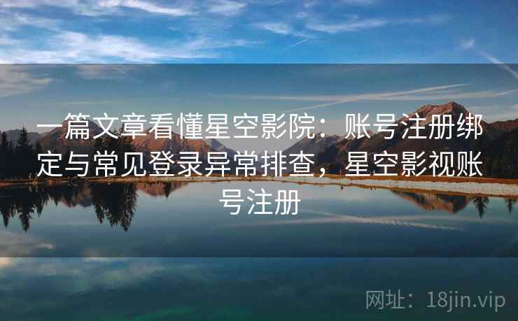 一篇文章看懂星空影院：账号注册绑定与常见登录异常排查，星空影视账号注册