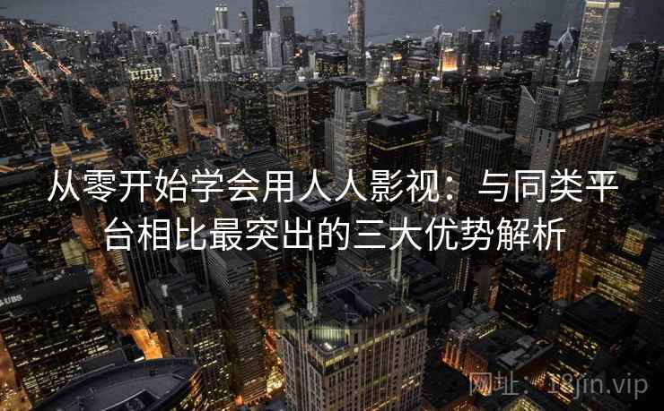 从零开始学会用人人影视：与同类平台相比最突出的三大优势解析
