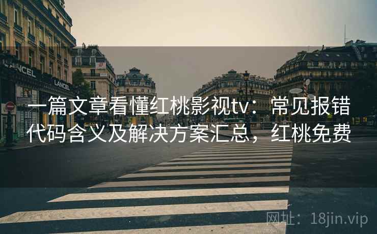 一篇文章看懂红桃影视tv：常见报错代码含义及解决方案汇总，红桃免费