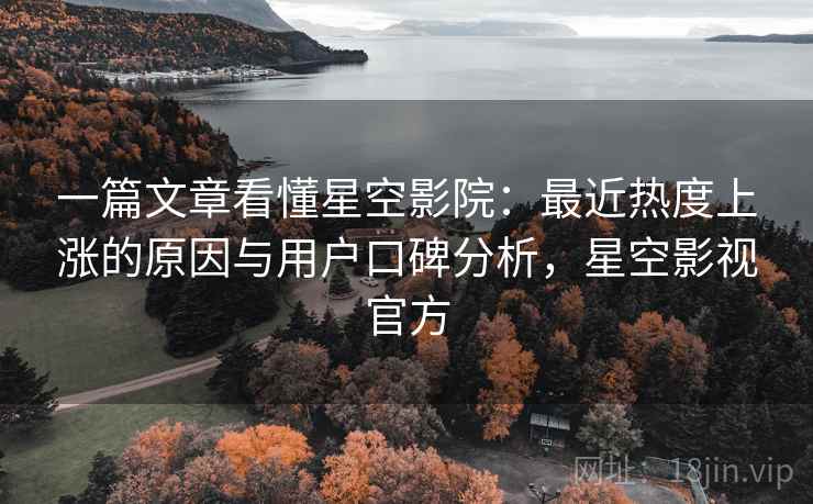 一篇文章看懂星空影院：最近热度上涨的原因与用户口碑分析，星空影视官方