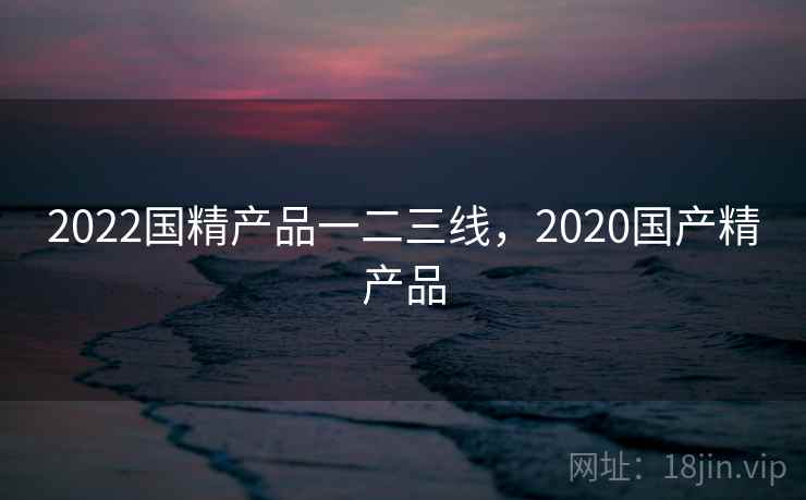 2022国精产品一二三线，2020国产精产品