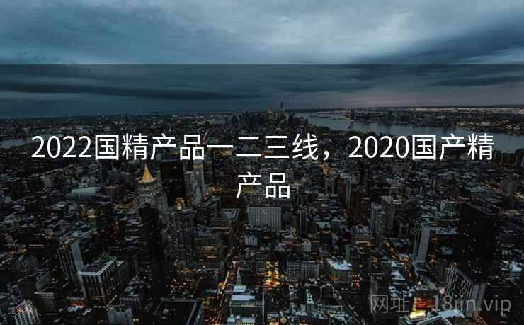 2022国精产品一二三线，2020国产精产品