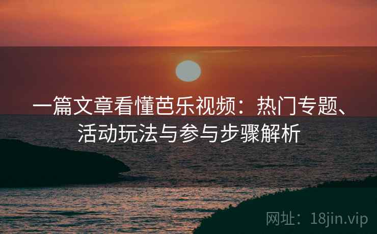 一篇文章看懂芭乐视频：热门专题、活动玩法与参与步骤解析