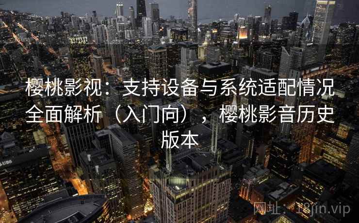 樱桃影视：支持设备与系统适配情况全面解析（入门向），樱桃影音历史版本