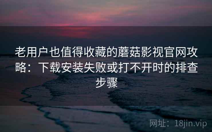 老用户也值得收藏的蘑菇影视官网攻略：下载安装失败或打不开时的排查步骤