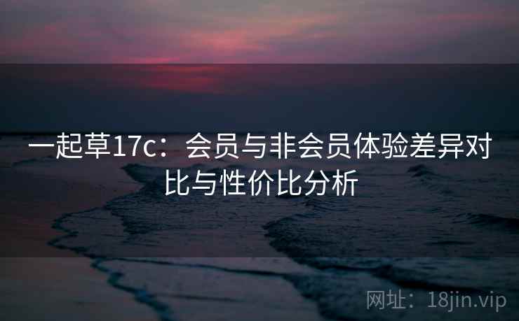 一起草17c：会员与非会员体验差异对比与性价比分析