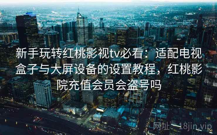 新手玩转红桃影视tv必看：适配电视盒子与大屏设备的设置教程，红桃影院充值会员会盗号吗