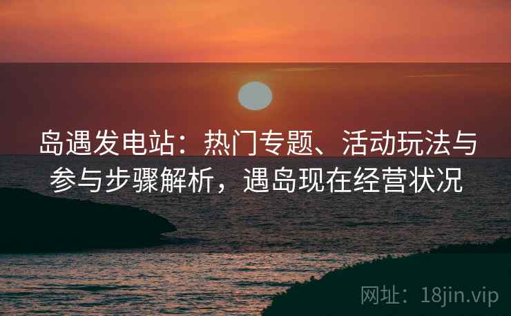 岛遇发电站：热门专题、活动玩法与参与步骤解析，遇岛现在经营状况