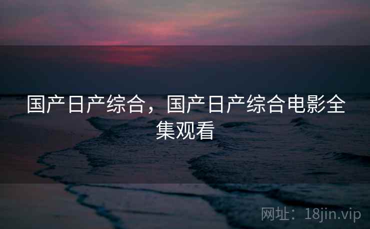 国产日产综合，国产日产综合电影全集观看
