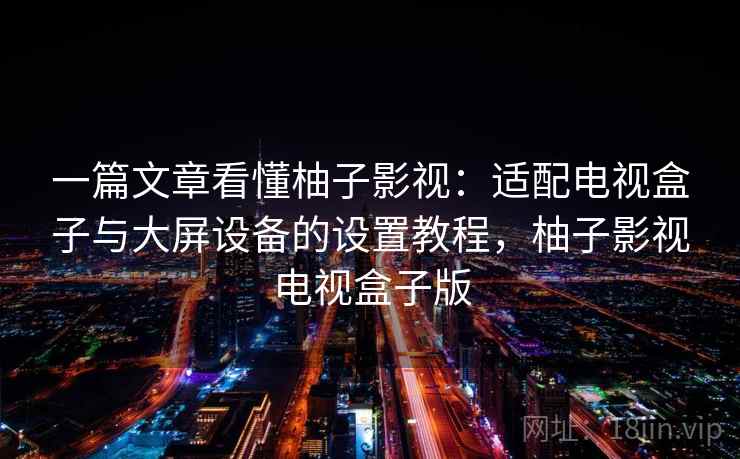 一篇文章看懂柚子影视：适配电视盒子与大屏设备的设置教程，柚子影视电视盒子版