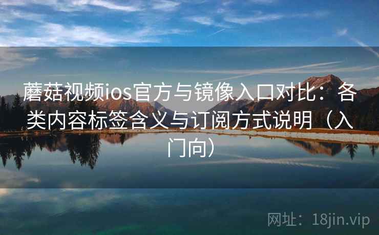 蘑菇视频ios官方与镜像入口对比：各类内容标签含义与订阅方式说明（入门向）