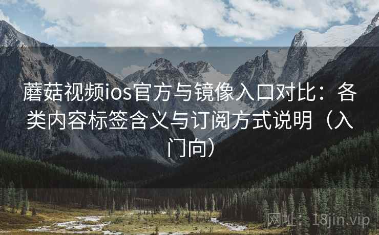 蘑菇视频ios官方与镜像入口对比：各类内容标签含义与订阅方式说明（入门向）