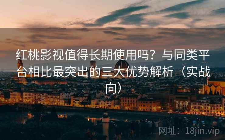 红桃影视值得长期使用吗？与同类平台相比最突出的三大优势解析（实战向）