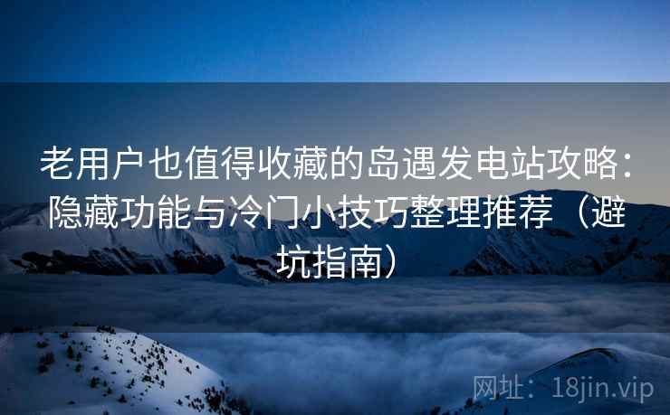老用户也值得收藏的岛遇发电站攻略：隐藏功能与冷门小技巧整理推荐（避坑指南）