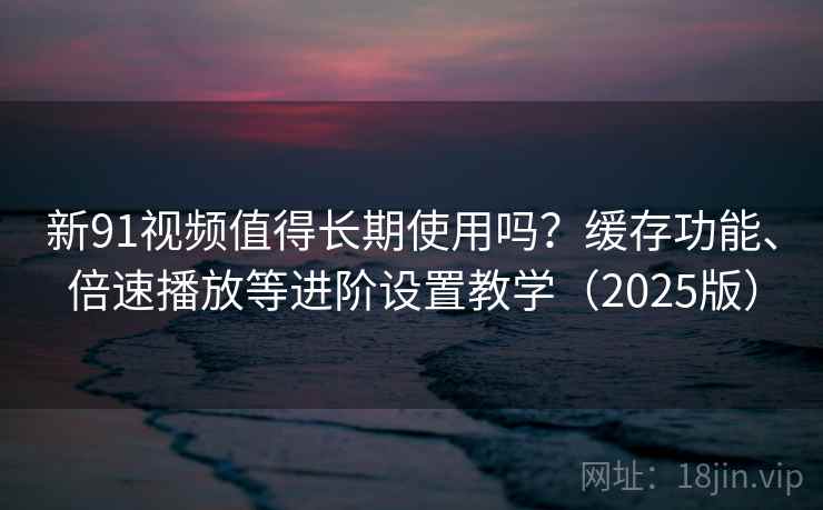 新91视频值得长期使用吗？缓存功能、倍速播放等进阶设置教学（2025版）