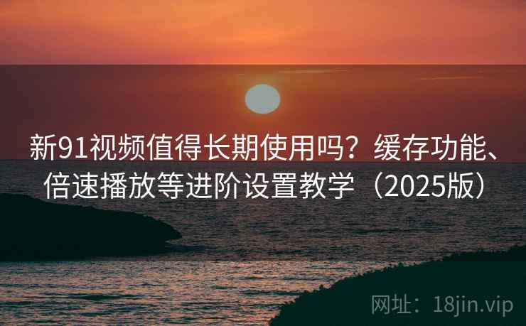 新91视频值得长期使用吗？缓存功能、倍速播放等进阶设置教学（2025版）