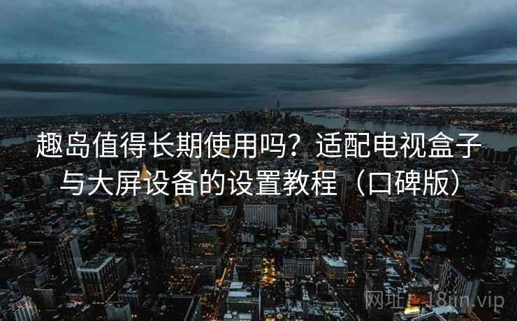 趣岛值得长期使用吗？适配电视盒子与大屏设备的设置教程（口碑版）