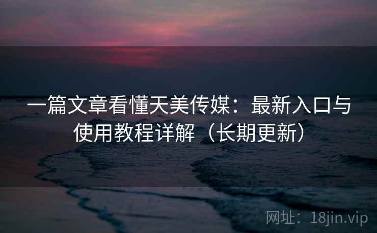 一篇文章看懂天美传媒：最新入口与使用教程详解（长期更新）