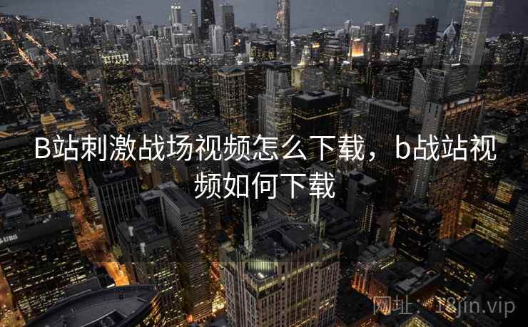 B站刺激战场视频怎么下载，b战站视频如何下载