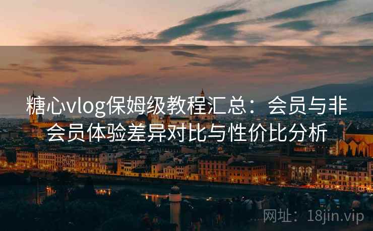 糖心vlog保姆级教程汇总：会员与非会员体验差异对比与性价比分析