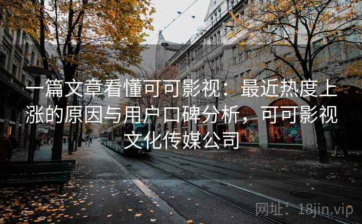 一篇文章看懂可可影视：最近热度上涨的原因与用户口碑分析，可可影视文化传媒公司