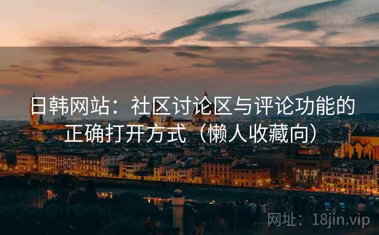 日韩网站：社区讨论区与评论功能的正确打开方式（懒人收藏向）