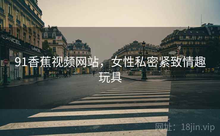 91香蕉视频网站,女性私密紧致情趣玩具 91香蕉视频网站,女性私密紧致情趣玩具