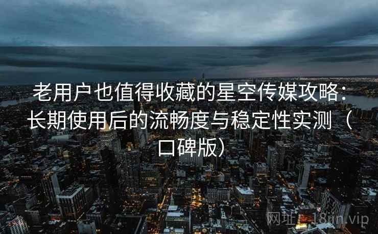 老用户也值得收藏的星空传媒攻略：长期使用后的流畅度与稳定性实测（口碑版）