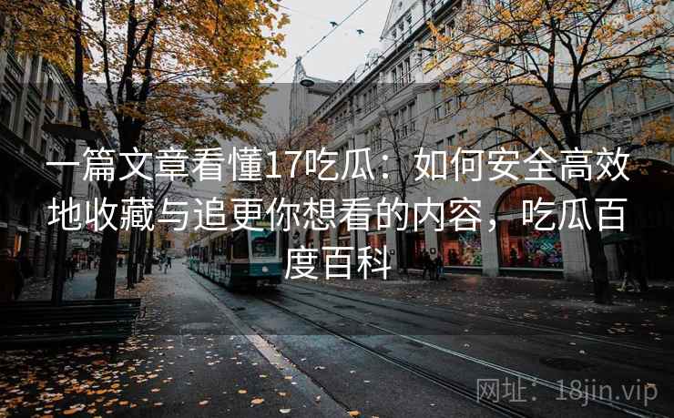 一篇文章看懂17吃瓜：如何安全高效地收藏与追更你想看的内容，吃瓜百度百科