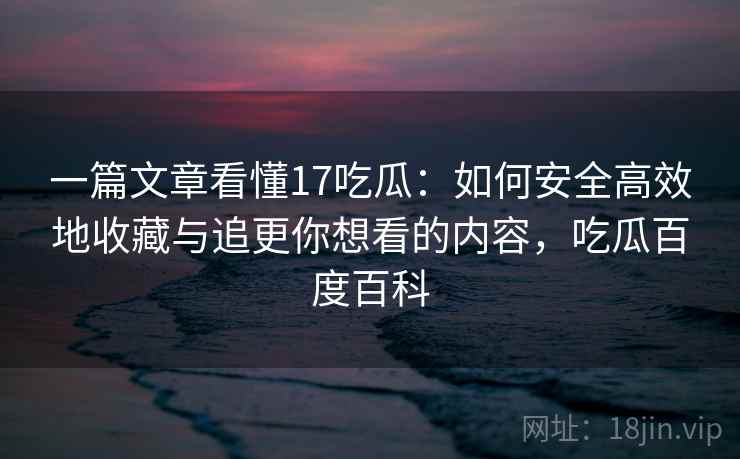一篇文章看懂17吃瓜:如何安全高效地收藏与追更你想看的内容,吃瓜百度百科 一篇文章看懂17吃瓜:如何安全高效地收藏与追更你想看的内容,吃瓜百度百科