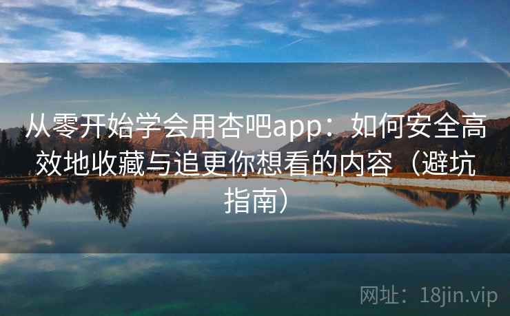 从零开始学会用杏吧app：如何安全高效地收藏与追更你想看的内容（避坑指南）