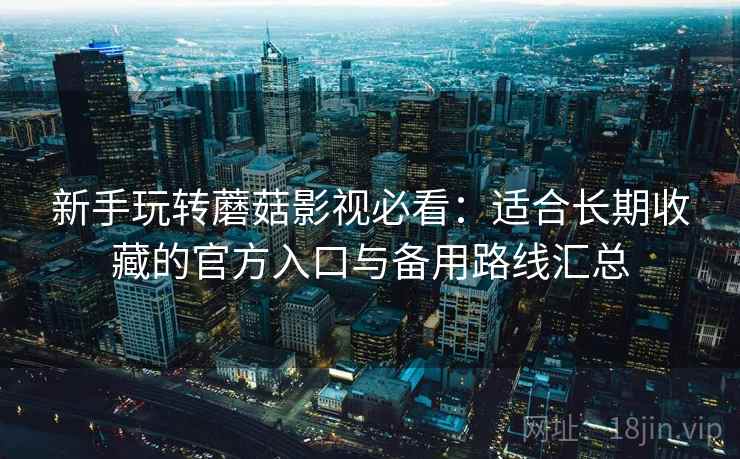 新手玩转蘑菇影视必看:适合长期收藏的官方入口与备用路线汇总 新手玩转蘑菇影视必看:适合长期收藏的官方入口与备用路线汇总