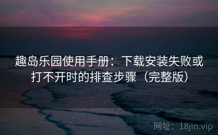 趣岛乐园使用手册：下载安装失败或打不开时的排查步骤（完整版）