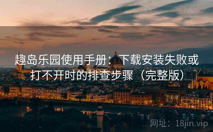 趣岛乐园使用手册：下载安装失败或打不开时的排查步骤（完整版）