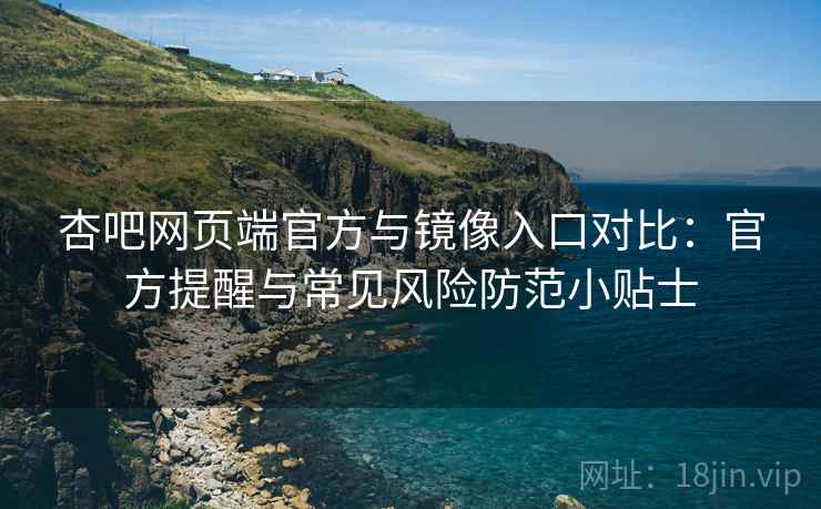 杏吧网页端官方与镜像入口对比：官方提醒与常见风险防范小贴士