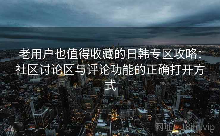 老用户也值得收藏的日韩专区攻略：社区讨论区与评论功能的正确打开方式