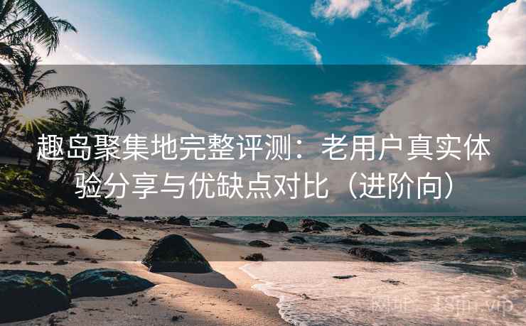 趣岛聚集地完整评测：老用户真实体验分享与优缺点对比（进阶向）
