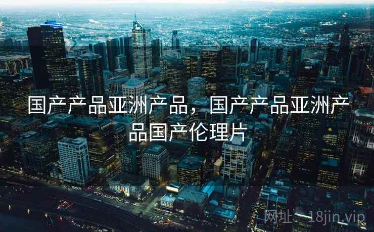 国产产品亚洲产品,国产产品亚洲产品国产伦理片 国产产品亚洲产品,国产产品亚洲产品国产伦理片
