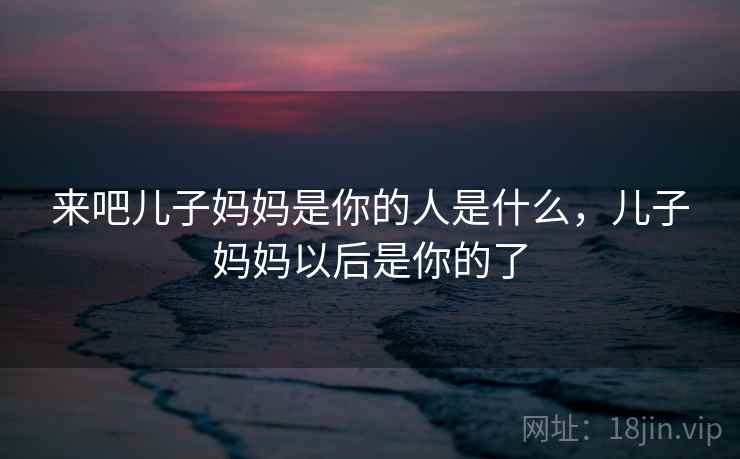 来吧儿子妈妈是你的人是什么，儿子妈妈以后是你的了