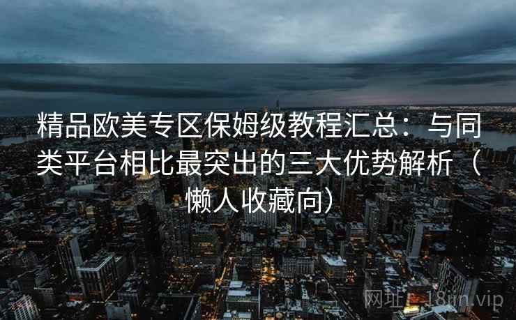 精品欧美专区保姆级教程汇总:与同类平台相比最突出的三大优势解析(懒人收藏向) 精品欧美专区保姆级教程汇总:与同类平台相比最突出的三大优势解析(懒人收藏向)