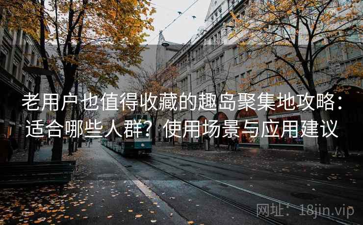 老用户也值得收藏的趣岛聚集地攻略：适合哪些人群？使用场景与应用建议