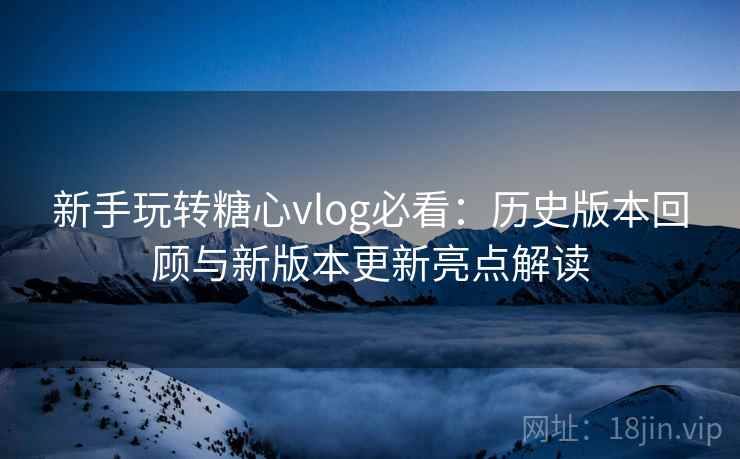 新手玩转糖心vlog必看：历史版本回顾与新版本更新亮点解读